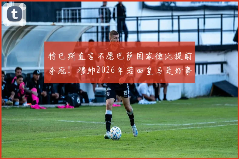 特巴斯直言不愿巴萨国家德比提前夺冠！穆帅2026年若回皇马是好事？西甲商业利益是关键
