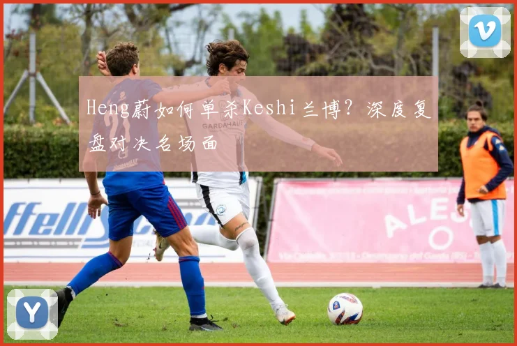 Heng蔚如何单杀Keshi兰博？深度复盘对决名场面