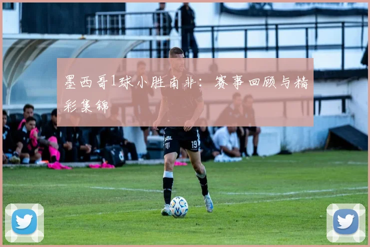 墨西哥1球小胜南非:赛事回顾与精彩集锦