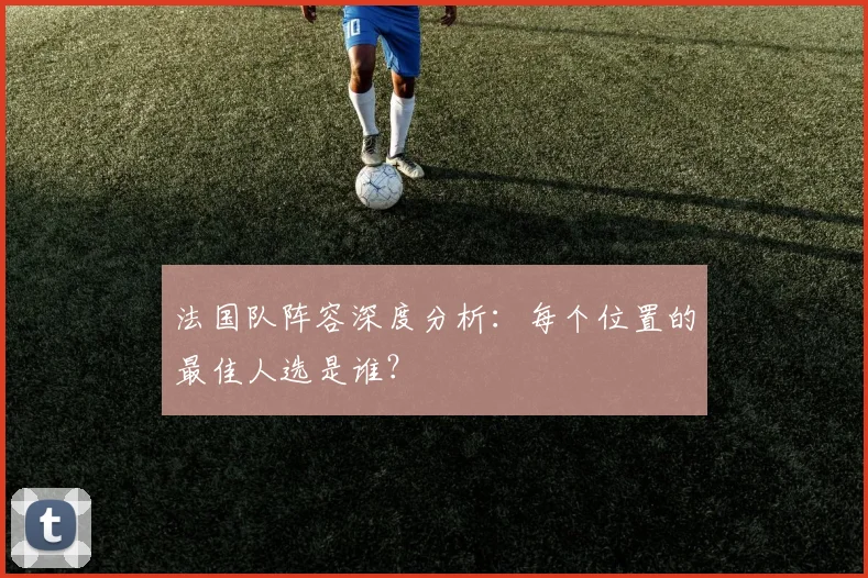 法国队阵容深度分析：每个位置的最佳人选是谁？