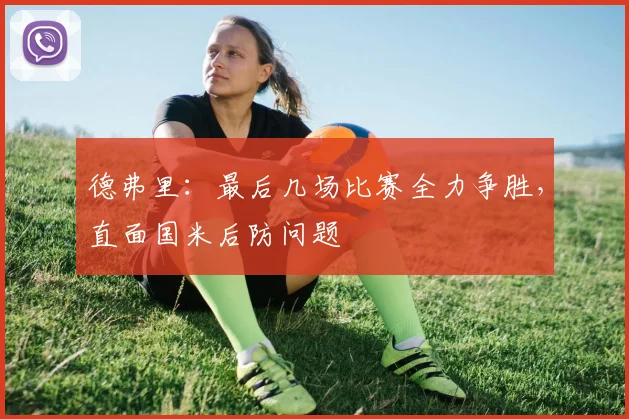 德弗里:最后几场比赛全力争胜,直面国米后防问题