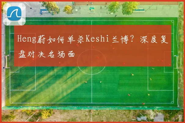 Heng蔚如何单杀Keshi兰博？深度复盘对决名场面