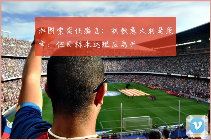 加图索离任感言：执教意大利是荣幸，但目标未达理应离开