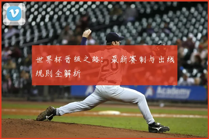世界杯晋级之路：最新赛制与出线规则全解析