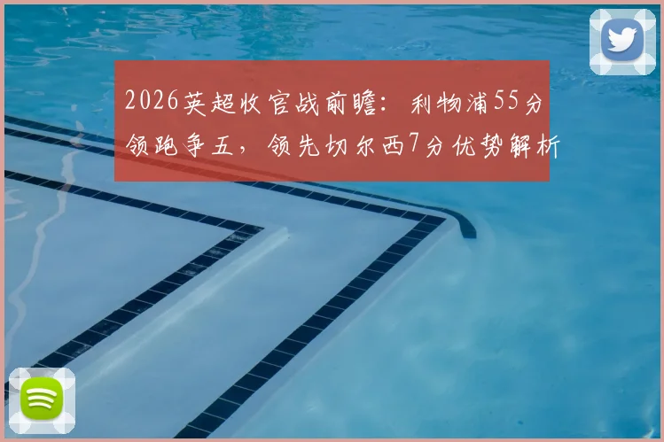 2026英超收官战前瞻：利物浦55分领跑争五，领先切尔西7分优势解析，欧战席位花落谁家？